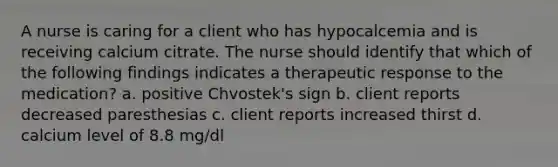 A nurse is caring for a client who has hypocalcemia and is receiving calcium citrate. The nurse should identify that which of the following findings indicates a therapeutic response to the medication? a. positive Chvostek's sign b. client reports decreased paresthesias c. client reports increased thirst d. calcium level of 8.8 mg/dl