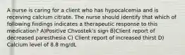 A nurse is caring for a client who has hypocalcemia and is receiving calcium citrate. The nurse should identify that which of following findings indicates a therapeutic response to this medication? A)Positive Chvostek's sign B)Client report of decreased paresthesia C) Client report of increased thirst D) Calcium level of 8.8 mg/dL