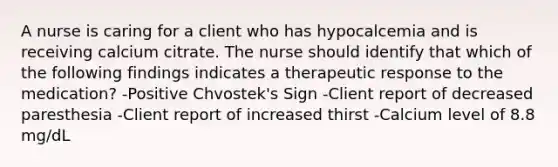 A nurse is caring for a client who has hypocalcemia and is receiving calcium citrate. The nurse should identify that which of the following findings indicates a therapeutic response to the medication? -Positive Chvostek's Sign -Client report of decreased paresthesia -Client report of increased thirst -Calcium level of 8.8 mg/dL