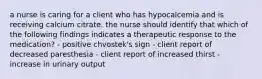 a nurse is caring for a client who has hypocalcemia and is receiving calcium citrate. the nurse should identify that which of the following findings indicates a therapeutic response to the medication? - positive chvostek's sign - client report of decreased paresthesia - client report of increased thirst - increase in urinary output