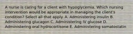 A nurse is caring for a client with hypoglycemia. Which nursing intervention would be appropriate in managing the client's condition? Select all that apply. A. Administering insulin B. Administering glucagon C. Administering IV glucose D. Administering oral hydrocortisone E. Administering somatostatin