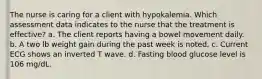 The nurse is caring for a client with hypokalemia. Which assessment data indicates to the nurse that the treatment is effective? a. The client reports having a bowel movement daily. b. A two lb weight gain during the past week is noted. c. Current ECG shows an inverted T wave. d. Fasting blood glucose level is 106 mg/dL.