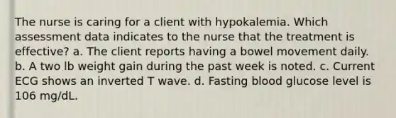 The nurse is caring for a client with hypokalemia. Which assessment data indicates to the nurse that the treatment is effective? a. The client reports having a bowel movement daily. b. A two lb weight gain during the past week is noted. c. Current ECG shows an inverted T wave. d. Fasting blood glucose level is 106 mg/dL.