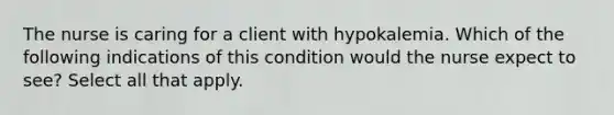 The nurse is caring for a client with hypokalemia. Which of the following indications of this condition would the nurse expect to see? Select all that apply.