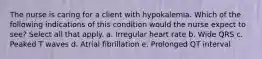 The nurse is caring for a client with hypokalemia. Which of the following indications of this condition would the nurse expect to see? Select all that apply. a. Irregular heart rate b. Wide QRS c. Peaked T waves d. Atrial fibrillation e. Prolonged QT interval