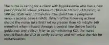 The nurse is caring for a client with hypokalemia who has a new prescription to infuse potassium chloride 10 mEq (10 mmol) in 100 mL D5W over 30 minutes. The client has a peripheral venous access device (VAD). Which of the following actions should the nurse take first? nd no greater than 40 mEq/hr (40 mmol/hr) when infused through a central line (follow facility guidelines and policy) Prior to administering KCl, the nurse should flush the VAD to verify patency and minimize the risk for extravasation.