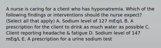 A nurse is caring for a client who has hyponatremia. Which of the following findings or interventions should the nurse expect? (Select all that apply) A. Sodium level of 127 mEq/L B. A prescription for the client to drink as much water as possible C. Client reporting headache & fatigue D. Sodium level of 147 mEq/L E. A prescription for a urine sodium test