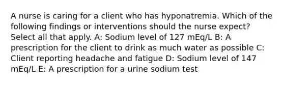 A nurse is caring for a client who has hyponatremia. Which of the following findings or interventions should the nurse expect? Select all that apply. A: Sodium level of 127 mEq/L B: A prescription for the client to drink as much water as possible C: Client reporting headache and fatigue D: Sodium level of 147 mEq/L E: A prescription for a urine sodium test