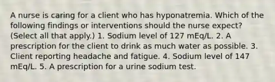 A nurse is caring for a client who has hyponatremia. Which of the following findings or interventions should the nurse expect? (Select all that apply.) 1. Sodium level of 127 mEq/L. 2. A prescription for the client to drink as much water as possible. 3. Client reporting headache and fatigue. 4. Sodium level of 147 mEq/L. 5. A prescription for a urine sodium test.