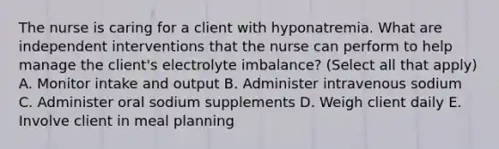 The nurse is caring for a client with hyponatremia. What are independent interventions that the nurse can perform to help manage the client's electrolyte imbalance? (Select all that apply) A. Monitor intake and output B. Administer intravenous sodium C. Administer oral sodium supplements D. Weigh client daily E. Involve client in meal planning