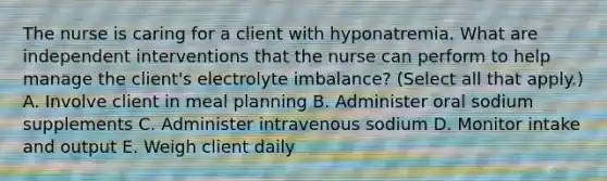 The nurse is caring for a client with hyponatremia. What are independent interventions that the nurse can perform to help manage the​ client's electrolyte​ imbalance? (Select all that​ apply.) A. Involve client in meal planning B. Administer oral sodium supplements C. Administer intravenous sodium D. Monitor intake and output E. Weigh client daily