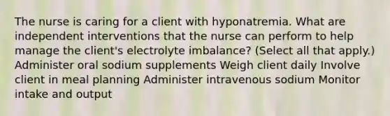 The nurse is caring for a client with hyponatremia. What are independent interventions that the nurse can perform to help manage the​ client's electrolyte​ imbalance? (Select all that​ apply.) Administer oral sodium supplements Weigh client daily Involve client in meal planning Administer intravenous sodium Monitor intake and output