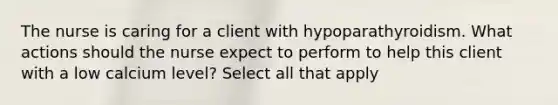 The nurse is caring for a client with hypoparathyroidism. What actions should the nurse expect to perform to help this client with a low calcium level? Select all that apply