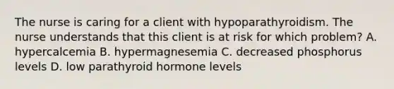 The nurse is caring for a client with hypoparathyroidism. The nurse understands that this client is at risk for which problem? A. hypercalcemia B. hypermagnesemia C. decreased phosphorus levels D. low parathyroid hormone levels