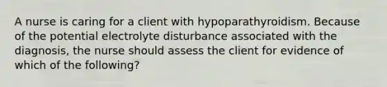 A nurse is caring for a client with hypoparathyroidism. Because of the potential electrolyte disturbance associated with the diagnosis, the nurse should assess the client for evidence of which of the following?