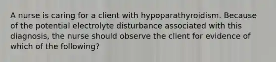 A nurse is caring for a client with hypoparathyroidism. Because of the potential electrolyte disturbance associated with this diagnosis, the nurse should observe the client for evidence of which of the following?