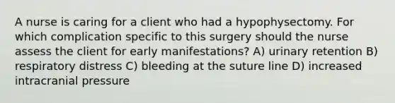 A nurse is caring for a client who had a hypophysectomy. For which complication specific to this surgery should the nurse assess the client for early manifestations? A) urinary retention B) respiratory distress C) bleeding at the suture line D) increased intracranial pressure