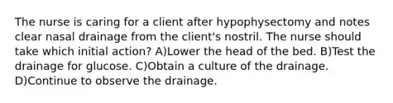 The nurse is caring for a client after hypophysectomy and notes clear nasal drainage from the client's nostril. The nurse should take which initial action? A)Lower the head of the bed. B)Test the drainage for glucose. C)Obtain a culture of the drainage. D)Continue to observe the drainage.