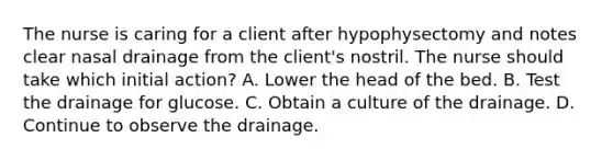 The nurse is caring for a client after hypophysectomy and notes clear nasal drainage from the client's nostril. The nurse should take which initial action? A. Lower the head of the bed. B. Test the drainage for glucose. C. Obtain a culture of the drainage. D. Continue to observe the drainage.