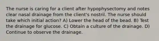 The nurse is caring for a client after hypophysectomy and notes clear nasal drainage from the client's nostril. The nurse should take which initial action? A) Lower the head of the bead. B) Test the drainage for glucose. C) Obtain a culture of the drainage. D) Continue to observe the drainage.