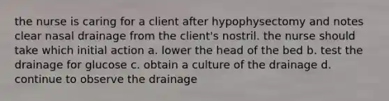 the nurse is caring for a client after hypophysectomy and notes clear nasal drainage from the client's nostril. the nurse should take which initial action a. lower the head of the bed b. test the drainage for glucose c. obtain a culture of the drainage d. continue to observe the drainage