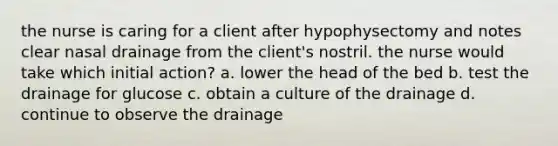 the nurse is caring for a client after hypophysectomy and notes clear nasal drainage from the client's nostril. the nurse would take which initial action? a. lower the head of the bed b. test the drainage for glucose c. obtain a culture of the drainage d. continue to observe the drainage