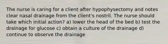 The nurse is caring for a client after hypophysectomy and notes clear nasal drainage from the client's nostril. The nurse should take which initial action? a) lower the head of the bed b) test the drainage for glucose c) obtain a culture of the drainage d) continue to observe the drainage