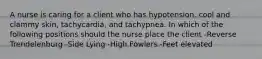 A nurse is caring for a client who has hypotension, cool and clammy skin, tachycardia, and tachypnea. In which of the following positions should the nurse place the client -Reverse Trendelenburg -Side Lying -High Fowlers -Feet elevated