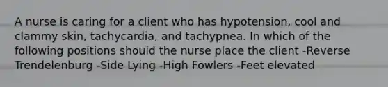 A nurse is caring for a client who has hypotension, cool and clammy skin, tachycardia, and tachypnea. In which of the following positions should the nurse place the client -Reverse Trendelenburg -Side Lying -High Fowlers -Feet elevated