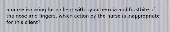 a nurse is caring for a client with hypothermia and frostbite of the nose and fingers. which action by the nurse is inappropriate for this client?