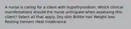 A nurse is caring for a client with hypothyroidism. Which clinical manifestations should the nurse anticipate when assessing this client? Select all that apply. Dry skin Brittle hair Weight loss Resting tremors Heat intolerance