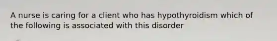 A nurse is caring for a client who has hypothyroidism which of the following is associated with this disorder