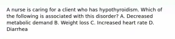 A nurse is caring for a client who has hypothyroidism. Which of the following is associated with this disorder? A. Decreased metabolic demand B. Weight loss C. Increased heart rate D. Diarrhea