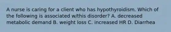 A nurse is caring for a client who has hypothyroidism. Which of the following is associated w/this disorder? A. decreased metabolic demand B. weight loss C. increased HR D. Diarrhea