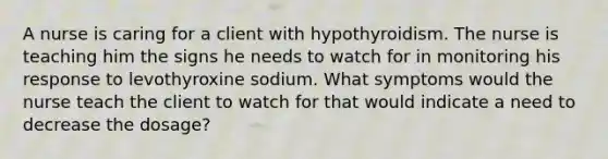 A nurse is caring for a client with hypothyroidism. The nurse is teaching him the signs he needs to watch for in monitoring his response to levothyroxine sodium. What symptoms would the nurse teach the client to watch for that would indicate a need to decrease the dosage?