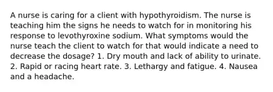 A nurse is caring for a client with hypothyroidism. The nurse is teaching him the signs he needs to watch for in monitoring his response to levothyroxine sodium. What symptoms would the nurse teach the client to watch for that would indicate a need to decrease the dosage? 1. Dry mouth and lack of ability to urinate. 2. Rapid or racing heart rate. 3. Lethargy and fatigue. 4. Nausea and a headache.