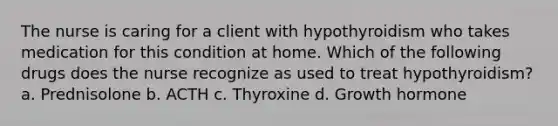 The nurse is caring for a client with hypothyroidism who takes medication for this condition at home. Which of the following drugs does the nurse recognize as used to treat hypothyroidism? a. Prednisolone b. ACTH c. Thyroxine d. Growth hormone