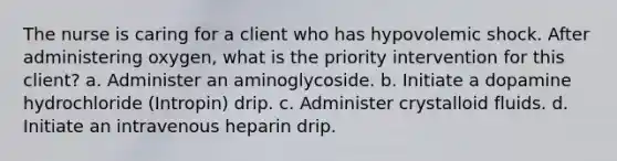 The nurse is caring for a client who has hypovolemic shock. After administering oxygen, what is the priority intervention for this client? a. Administer an aminoglycoside. b. Initiate a dopamine hydrochloride (Intropin) drip. c. Administer crystalloid fluids. d. Initiate an intravenous heparin drip.