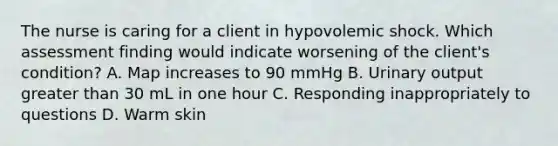 The nurse is caring for a client in hypovolemic shock. Which assessment finding would indicate worsening of the client's condition? A. Map increases to 90 mmHg B. Urinary output greater than 30 mL in one hour C. Responding inappropriately to questions D. Warm skin