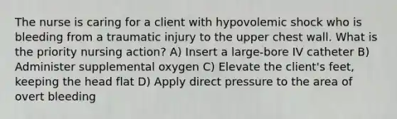 The nurse is caring for a client with hypovolemic shock who is bleeding from a traumatic injury to the upper chest wall. What is the priority nursing action? A) Insert a large-bore IV catheter B) Administer supplemental oxygen C) Elevate the client's feet, keeping the head flat D) Apply direct pressure to the area of overt bleeding