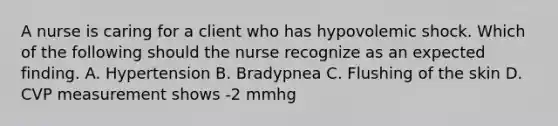 A nurse is caring for a client who has hypovolemic shock. Which of the following should the nurse recognize as an expected finding. A. Hypertension B. Bradypnea C. Flushing of the skin D. CVP measurement shows -2 mmhg