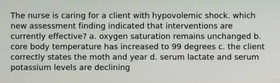 The nurse is caring for a client with hypovolemic shock. which new assessment finding indicated that interventions are currently effective? a. oxygen saturation remains unchanged b. core body temperature has increased to 99 degrees c. the client correctly states the moth and year d. serum lactate and serum potassium levels are declining