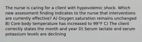 The nurse is caring for a client with hypovolemic shock. Which new assessment finding indicates to the nurse that interventions are currently effective? A) Oxygen saturation remains unchanged B) Core body temperature has increased to 99°F C) The client correctly states the month and year D) Serum lactate and serum potassium levels are declining