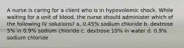 A nurse is caring for a client who is in hypovolemic shock. While waiting for a unit of blood, the nurse should administer which of the following IV solutions? a. 0.45% sodium chloride b. dextrose 5% in 0.9% sodium chloride c. dextrose 10% in water d. 0.9% sodium chloride