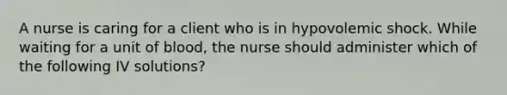 A nurse is caring for a client who is in hypovolemic shock. While waiting for a unit of blood, the nurse should administer which of the following IV solutions?