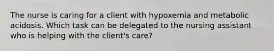 The nurse is caring for a client with hypoxemia and metabolic acidosis. Which task can be delegated to the nursing assistant who is helping with the client's care?