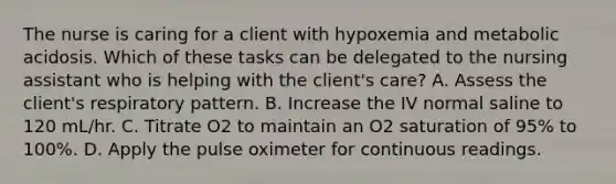 The nurse is caring for a client with hypoxemia and metabolic acidosis. Which of these tasks can be delegated to the nursing assistant who is helping with the client's care? A. Assess the client's respiratory pattern. B. Increase the IV normal saline to 120 mL/hr. C. Titrate O2 to maintain an O2 saturation of 95% to 100%. D. Apply the pulse oximeter for continuous readings.