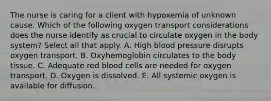 The nurse is caring for a client with hypoxemia of unknown cause. Which of the following oxygen transport considerations does the nurse identify as crucial to circulate oxygen in the body system? Select all that apply. A. High blood pressure disrupts oxygen transport. B. Oxyhemoglobin circulates to the body tissue. C. Adequate red blood cells are needed for oxygen transport. D. Oxygen is dissolved. E. All systemic oxygen is available for diffusion.