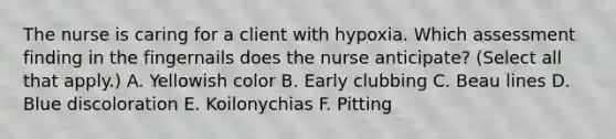 The nurse is caring for a client with hypoxia. Which assessment finding in the fingernails does the nurse anticipate? (Select all that apply.) A. Yellowish color B. Early clubbing C. Beau lines D. Blue discoloration E. Koilonychias F. Pitting