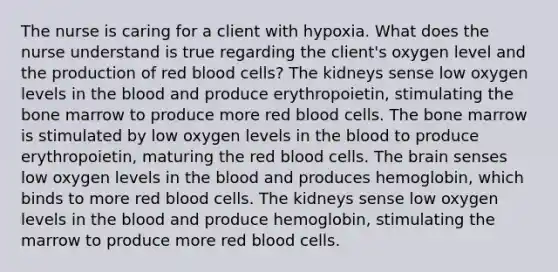 The nurse is caring for a client with hypoxia. What does the nurse understand is true regarding the client's oxygen level and the production of red blood cells? The kidneys sense low oxygen levels in the blood and produce erythropoietin, stimulating the bone marrow to produce more red blood cells. The bone marrow is stimulated by low oxygen levels in the blood to produce erythropoietin, maturing the red blood cells. The brain senses low oxygen levels in the blood and produces hemoglobin, which binds to more red blood cells. The kidneys sense low oxygen levels in the blood and produce hemoglobin, stimulating the marrow to produce more red blood cells.